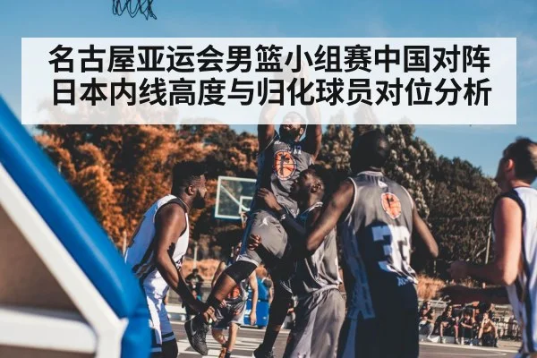 名古屋亚运会男篮小组赛中国对阵日本内线高度与归化球员对位分析