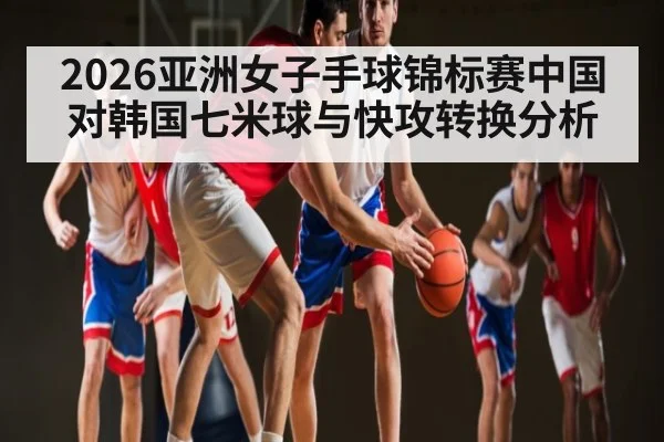 2026亚洲女子手球锦标赛中国对韩国七米球与快攻转换分析