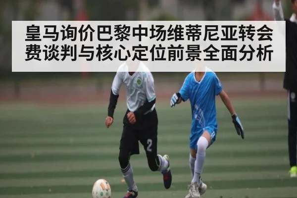 皇马询价巴黎中场维蒂尼亚转会费谈判与核心定位前景全面分析